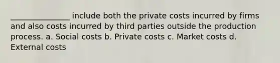 _______________ include both the private costs incurred by firms and also costs incurred by third parties outside the production process. a. Social costs b. Private costs c. Market costs d. External costs