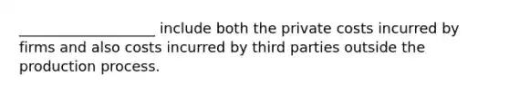 ___________________ include both the private costs incurred by firms and also costs incurred by third parties outside the production process.