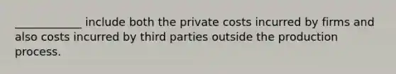 ____________ include both the private costs incurred by firms and also costs incurred by third parties outside the production process.