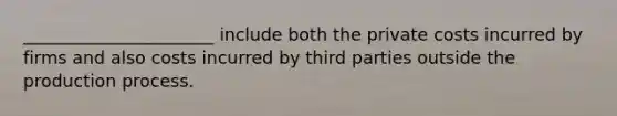 ______________________ include both the private costs incurred by firms and also costs incurred by third parties outside the production process.