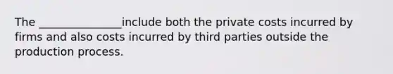 The _______________include both the private costs incurred by firms and also costs incurred by third parties outside the production process.