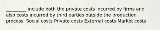 _________ include both the private costs incurred by firms and also costs incurred by third parties outside the production process. Social costs Private costs External costs Market costs