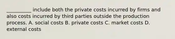 __________ include both the private costs incurred by firms and also costs incurred by third parties outside the production process. A. social costs B. private costs C. market costs D. external costs