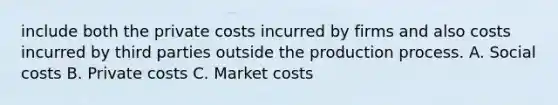 include both the private costs incurred by firms and also costs incurred by third parties outside the production process. A. Social costs B. Private costs C. Market costs