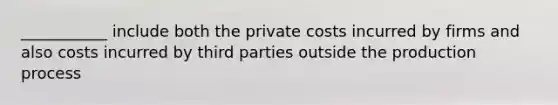 ___________ include both the private costs incurred by firms and also costs incurred by third parties outside the production process