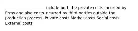 ____________________ include both the private costs incurred by firms and also costs incurred by third parties outside the production process. Private costs Market costs Social costs External costs