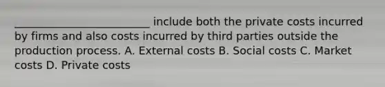 _________________________ include both the private costs incurred by firms and also costs incurred by third parties outside the production process. A. External costs B. Social costs C. Market costs D. Private costs