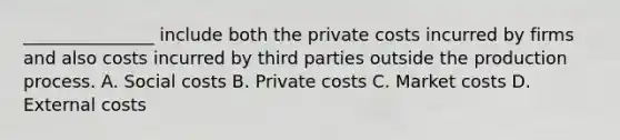 _______________ include both the private costs incurred by firms and also costs incurred by third parties outside the production process. A. Social costs B. Private costs C. Market costs D. External costs