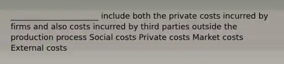 ______________________ include both the private costs incurred by firms and also costs incurred by third parties outside the production process Social costs Private costs Market costs External costs