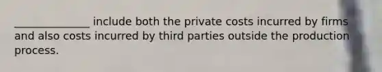 ______________ include both the private costs incurred by firms and also costs incurred by third parties outside the production process.