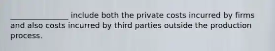 _______________ include both the private costs incurred by firms and also costs incurred by third parties outside the production process.