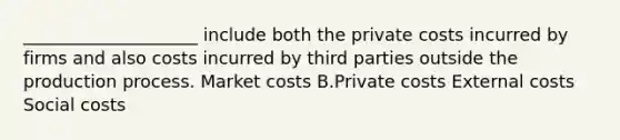 ____________________ include both the private costs incurred by firms and also costs incurred by third parties outside the production process. Market costs B.Private costs External costs Social costs