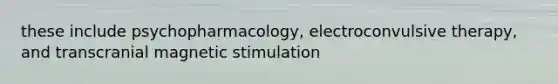 these include psychopharmacology, electroconvulsive therapy, and transcranial magnetic stimulation