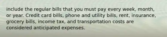 include the regular bills that you must pay every week, month, or year. Credit card bills, phone and utility bills, rent, insurance, grocery bills, income tax, and transportation costs are considered anticipated expenses.