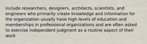 include researchers, designers, architects, scientists, and engineers who primarily create knowledge and information for the organization usually have high levels of education and memberships in professional organizations and are often asked to exercise independent judgment as a routine aspect of their work