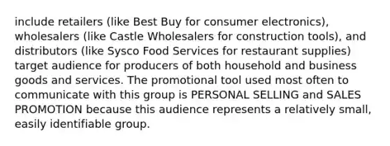 include retailers (like Best Buy for consumer electronics), wholesalers (like Castle Wholesalers for construction tools), and distributors (like Sysco Food Services for restaurant supplies) target audience for producers of both household and business goods and services. The promotional tool used most often to communicate with this group is PERSONAL SELLING and SALES PROMOTION because this audience represents a relatively small, easily identifiable group.