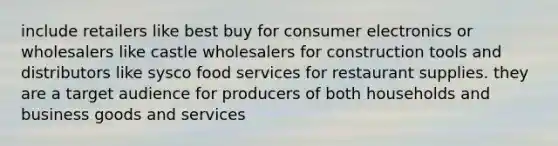 include retailers like best buy for consumer electronics or wholesalers like castle wholesalers for construction tools and distributors like sysco food services for restaurant supplies. they are a target audience for producers of both households and business goods and services