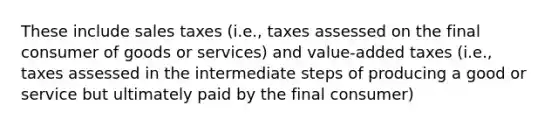 These include sales taxes (i.e., taxes assessed on the final consumer of goods or services) and value-added taxes (i.e., taxes assessed in the intermediate steps of producing a good or service but ultimately paid by the final consumer)