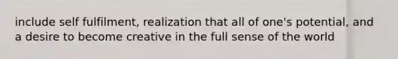 include self fulfilment, realization that all of one's potential, and a desire to become creative in the full sense of the world