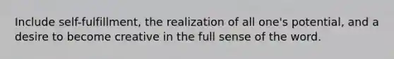 Include self-fulfillment, the realization of all one's potential, and a desire to become creative in the full sense of the word.