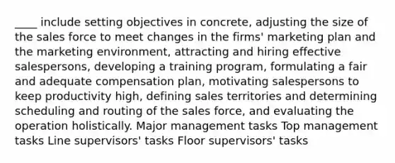 ​____ include setting objectives in concrete, adjusting the size of the sales force to meet changes in the firms' marketing plan and the marketing environment, attracting and hiring effective salespersons, developing a training program, formulating a fair and adequate compensation plan, motivating salespersons to keep productivity high, defining sales territories and determining scheduling and routing of the sales force, and evaluating the operation holistically. ​Major management tasks ​Top management tasks ​Line supervisors' tasks ​Floor supervisors' tasks