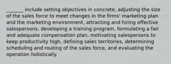 _______ include setting objectives in concrete, adjusting the size of the sales force to meet changes in the firms' marketing plan and the marketing environment, attracting and hiring effective salespersons, developing a training program, formulating a fair and adequate compensation plan, motivating salespersons to keep productivity high, defining sales territories, determining scheduling and routing of the sales force, and evaluating the operation holistically.