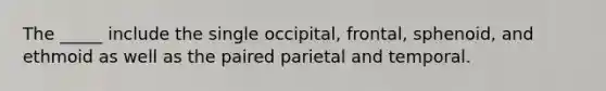 The _____ include the single occipital, frontal, sphenoid, and ethmoid as well as the paired parietal and temporal.