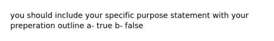 you should include your specific purpose statement with your preperation outline a- true b- false