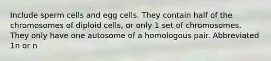 Include sperm cells and egg cells. They contain half of the chromosomes of diploid cells, or only 1 set of chromosomes. They only have one autosome of a homologous pair. Abbreviated 1n or n