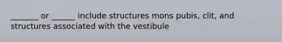 _______ or ______ include structures mons pubis, clit, and structures associated with the vestibule