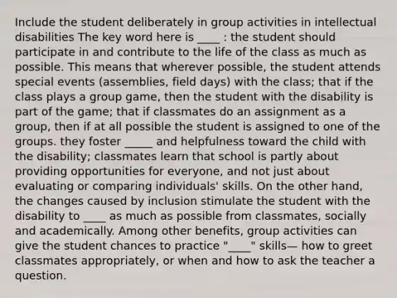 Include the student deliberately in group activities in intellectual disabilities The key word here is ____ : the student should participate in and contribute to the life of the class as much as possible. This means that wherever possible, the student attends special events (assemblies, field days) with the class; that if the class plays a group game, then the student with the disability is part of the game; that if classmates do an assignment as a group, then if at all possible the student is assigned to one of the groups. they foster _____ and helpfulness toward the child with the disability; classmates learn that school is partly about providing opportunities for everyone, and not just about evaluating or comparing individuals' skills. On the other hand, the changes caused by inclusion stimulate the student with the disability to ____ as much as possible from classmates, socially and academically. Among other benefits, group activities can give the student chances to practice "____" skills— how to greet classmates appropriately, or when and how to ask the teacher a question.