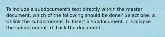 To include a subdocument's text directly within the master document, which of the following should be done? Select one: a. Unlink the subdocument. b. Insert a subdocument. c. Collapse the subdocument. d. Lock the document.