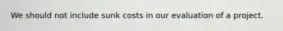 We should not include sunk costs in our evaluation of a project.