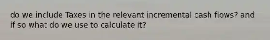 do we include Taxes in the relevant incremental cash flows? and if so what do we use to calculate it?