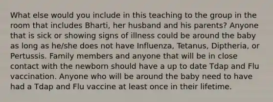 What else would you include in this teaching to the group in the room that includes Bharti, her husband and his parents? Anyone that is sick or showing signs of illness could be around the baby as long as he/she does not have Influenza, Tetanus, Diptheria, or Pertussis. Family members and anyone that will be in close contact with the newborn should have a up to date Tdap and Flu vaccination. Anyone who will be around the baby need to have had a Tdap and Flu vaccine at least once in their lifetime.