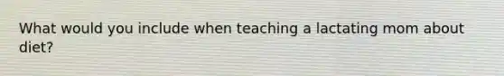 What would you include when teaching a lactating mom about diet?