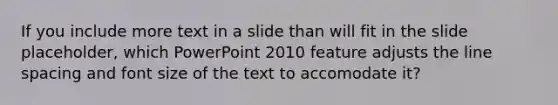 If you include more text in a slide than will fit in the slide placeholder, which PowerPoint 2010 feature adjusts the line spacing and font size of the text to accomodate it?