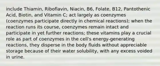 include Thiamin, Riboflavin, Niacin, B6, Folate, B12, Pantothenic Acid, Biotin, and Vitamin C; act largely as coenzymes (coenzymes participate directly in chemical reactions); when the reaction runs its course, coenzymes remain intact and participate in yet further reactions; these vitamins play a crucial role as part of coenzymes in the cell's energy-generating reactions, they disperse in the body fluids without appreciable storage because of their water solubility, with any excess voided in urine.