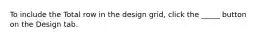 To include the Total row in the design grid, click the _____ button on the Design tab.