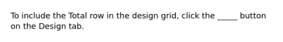 To include the Total row in the design grid, click the _____ button on the Design tab.