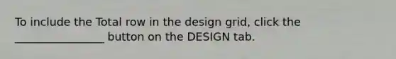 To include the Total row in the design grid, click the ________________ button on the DESIGN tab.