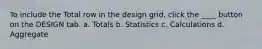 To include the Total row in the design grid, click the ____ button on the DESIGN tab. a. Totals b. Statistics c. Calculations d. Aggregate