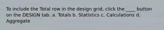 To include the Total row in the design grid, click the ____ button on the DESIGN tab. a. Totals b. Statistics c. Calculations d. Aggregate