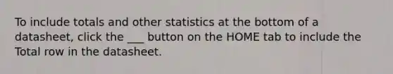 To include totals and other statistics at the bottom of a datasheet, click the ___ button on the HOME tab to include the Total row in the datasheet.