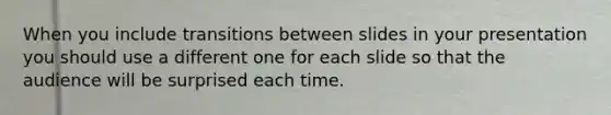 When you include transitions between slides in your presentation you should use a different one for each slide so that the audience will be surprised each time.