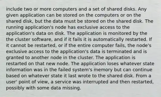 include two or more computers and a set of shared disks. Any given application can be stored on the computers or on the shared disk, but the data must be stored on the shared disk. The running application's node has exclusive access to the application's data on disk. The application is monitored by the the cluster software, and if it fails it is automatically restarted. If it cannot be restarted, or if the entire computer fails, the node's exclusive access to the application's data is terminated and is granted to another node in the cluster. The application is restarted on that new node. The application loses whatever state information was in the failed system's memory but can continue based on whatever state it last wrote to the shared disk. From a user' point of view, a service was interrupted and then restarted, possibly with some data missing.