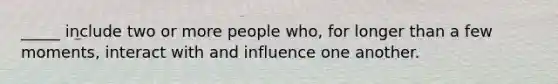 _____ include two or more people who, for longer than a few moments, interact with and influence one another.