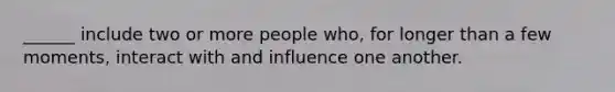 ______ include two or more people who, for longer than a few moments, interact with and influence one another.