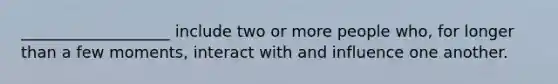 ___________________ include two or more people who, for longer than a few moments, interact with and influence one another.