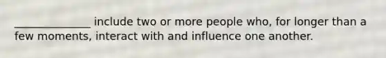 ______________ include two or more people who, for longer than a few moments, interact with and influence one another.